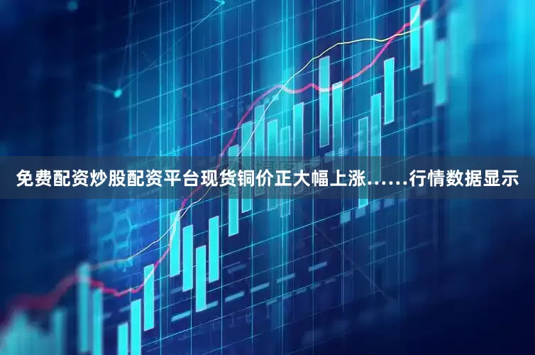 免费配资炒股配资平台现货铜价正大幅上涨……　　行情数据显示