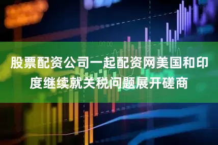 股票配资公司一起配资网美国和印度继续就关税问题展开磋商