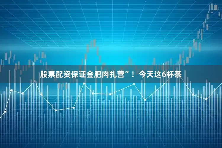 股票配资保证金肥肉扎营”！今天这6杯茶