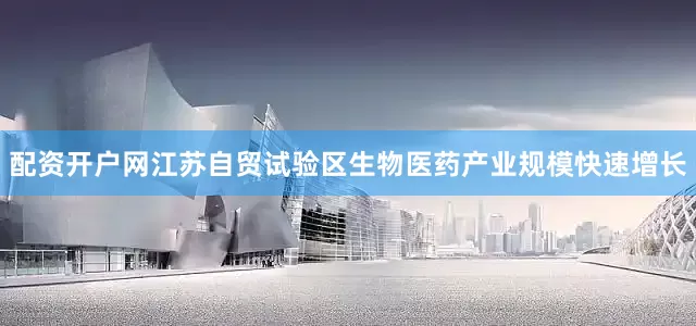 配资开户网江苏自贸试验区生物医药产业规模快速增长