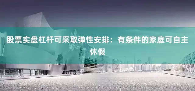 股票实盘杠杆可采取弹性安排：有条件的家庭可自主休假