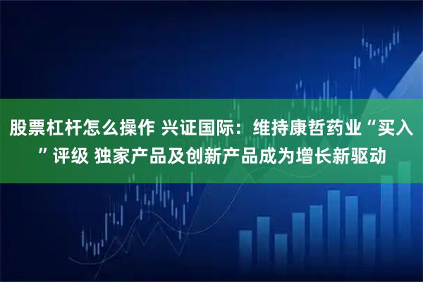 股票杠杆怎么操作 兴证国际：维持康哲药业“买入”评级 独家产品及创新产品成为增长新驱动