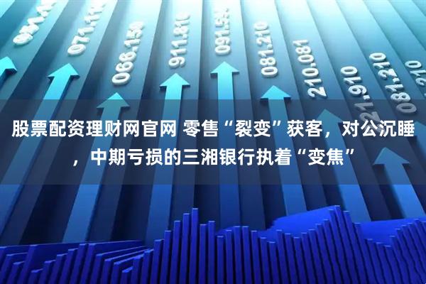 股票配资理财网官网 零售“裂变”获客，对公沉睡，中期亏损的三湘银行执着“变焦”
