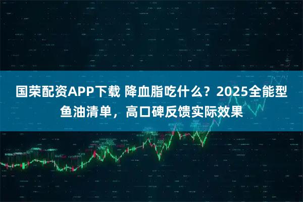 国荣配资APP下载 降血脂吃什么？2025全能型鱼油清单，高口碑反馈实际效果