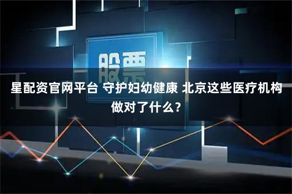星配资官网平台 守护妇幼健康 北京这些医疗机构做对了什么?