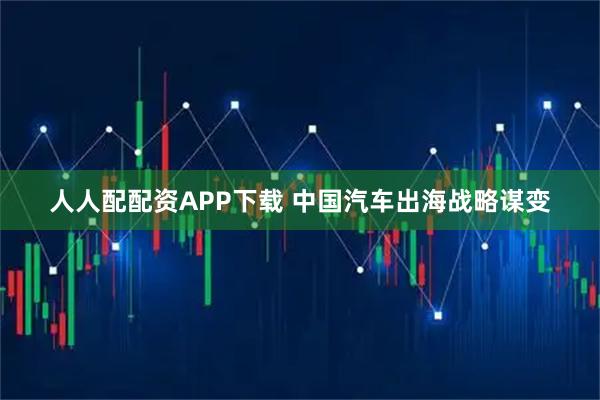 人人配配资APP下载 中国汽车出海战略谋变