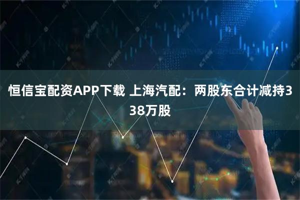 恒信宝配资APP下载 上海汽配：两股东合计减持338万股