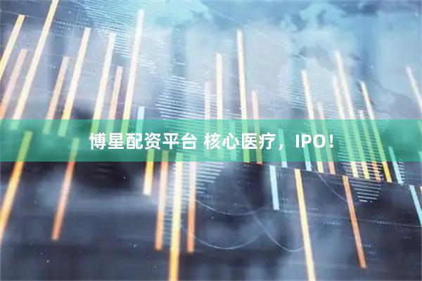 博星配资平台 核心医疗，IPO！