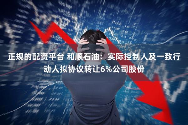 正规的配资平台 和顺石油:实际控制人及一致行动人拟协议转让6%公司股份