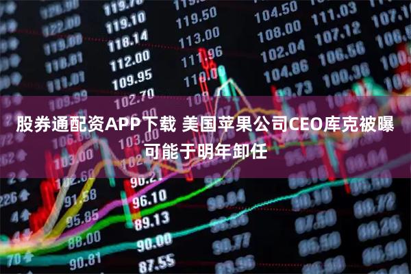股券通配资APP下载 美国苹果公司CEO库克被曝可能于明年卸任