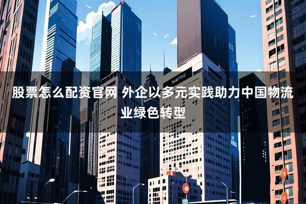 股票怎么配资官网 外企以多元实践助力中国物流业绿色转型