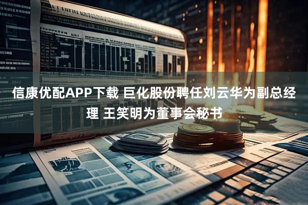 信康优配APP下载 巨化股份聘任刘云华为副总经理 王笑明为董事会秘书