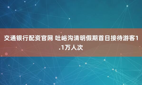 交通银行配资官网 吐峪沟清明假期首日接待游客1.1万人次