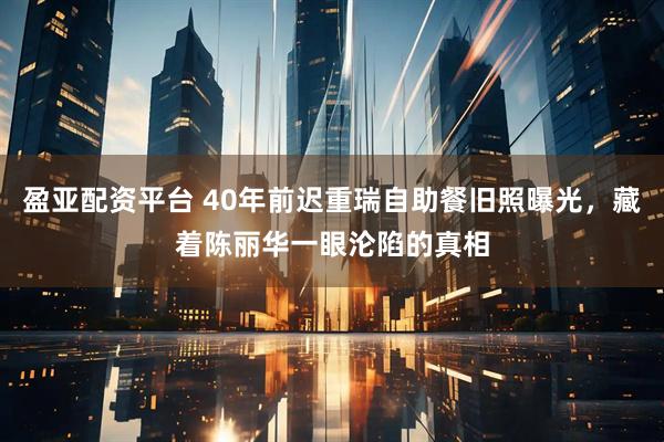 盈亚配资平台 40年前迟重瑞自助餐旧照曝光,藏着陈丽华一眼沦陷的真相