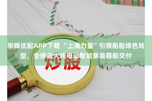 华锋优配APP下载 “上海力量”引领船舶绿色转型，全球最大纯电动智能集装箱船交付