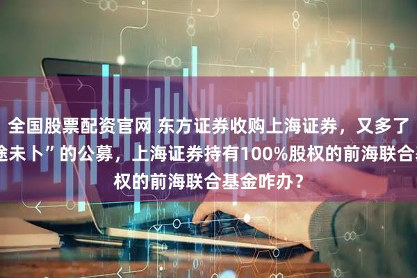 全国股票配资官网 东方证券收购上海证券，又多了一家“前途未卜”的公募，上海证券持有100%股权的前海联合基金咋办？
