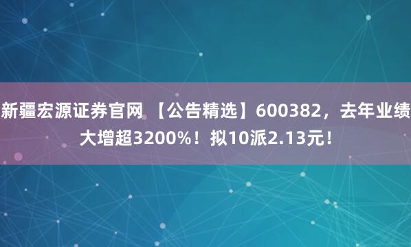 新疆宏源证券官网 【公告精选】600382，去年业绩大增超3200%！拟10派2.13元！