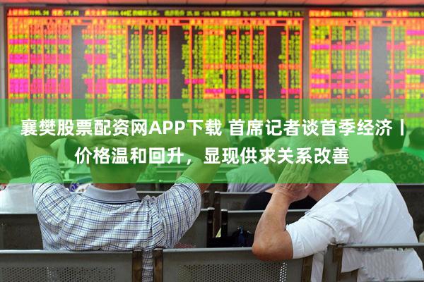 襄樊股票配资网APP下载 首席记者谈首季经济丨价格温和回升，显现供求关系改善