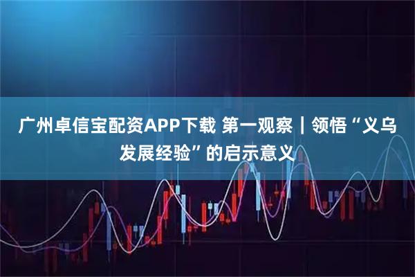 广州卓信宝配资APP下载 第一观察｜领悟“义乌发展经验”的启示意义