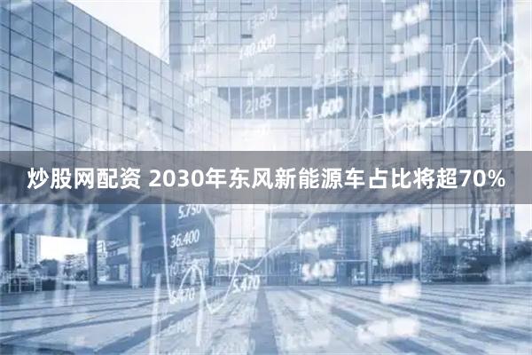 炒股网配资 2030年东风新能源车占比将超70%