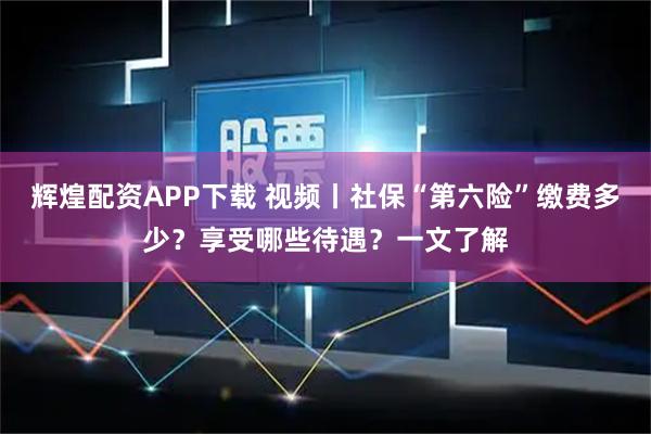 辉煌配资APP下载 视频丨社保“第六险”缴费多少？享受哪些待遇？一文了解