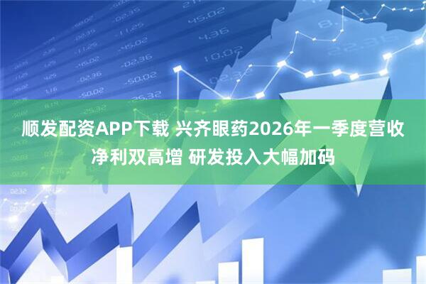 顺发配资APP下载 兴齐眼药2026年一季度营收净利双高增 研发投入大幅加码
