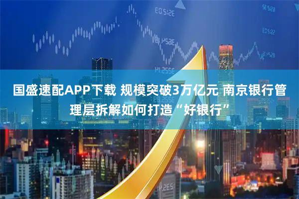 国盛速配APP下载 规模突破3万亿元 南京银行管理层拆解如何打造“好银行”