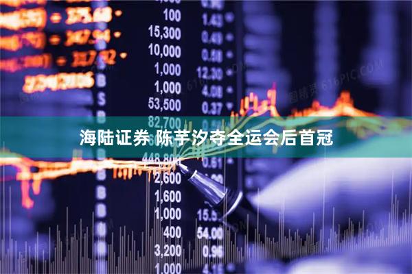 海陆证券 陈芋汐夺全运会后首冠