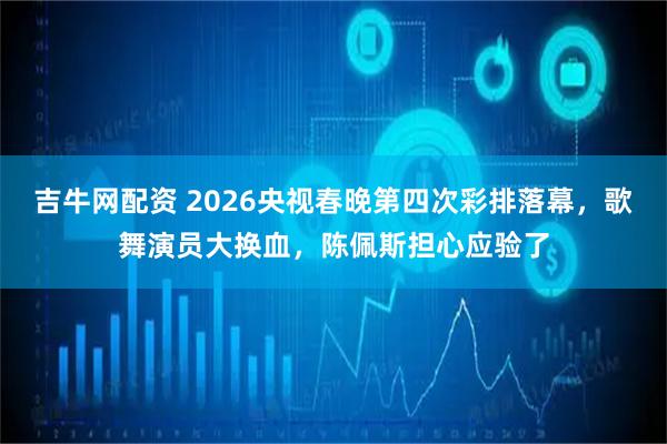 吉牛网配资 2026央视春晚第四次彩排落幕，歌舞演员大换血，陈佩斯担心应验了