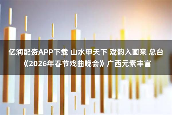 亿润配资APP下载 山水甲天下 戏韵入画来 总台《2026年春节戏曲晚会》广西元素丰富