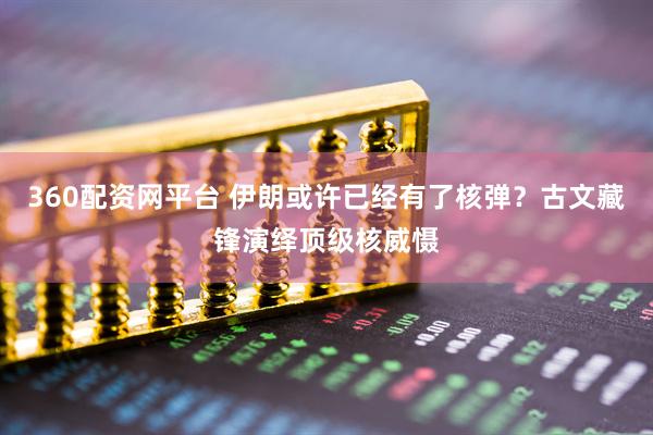 360配资网平台 伊朗或许已经有了核弹？古文藏锋演绎顶级核威慑
