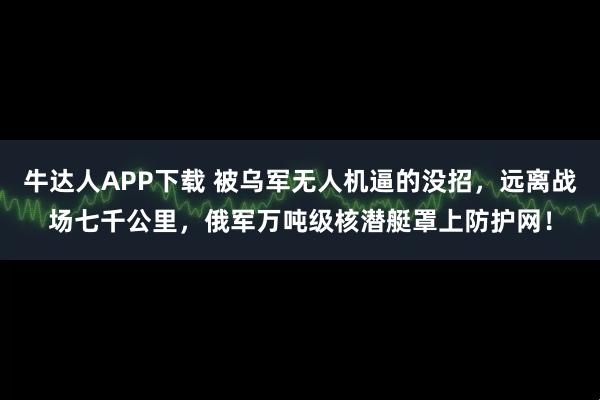 牛达人APP下载 被乌军无人机逼的没招，远离战场七千公里，俄军万吨级核潜艇罩上防护网！