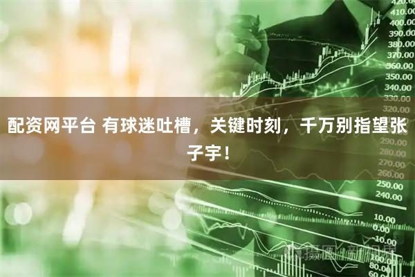 配资网平台 有球迷吐槽，关键时刻，千万别指望张子宇！