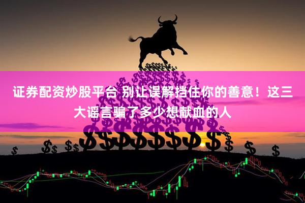 证券配资炒股平台 别让误解挡住你的善意！这三大谣言骗了多少想献血的人