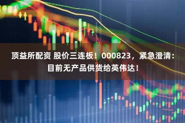 顶益所配资 股价三连板！000823，紧急澄清：目前无产品供货给英伟达！