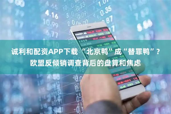 诚利和配资APP下载 “北京鸭”成“替罪鸭”？欧盟反倾销调查背后的盘算和焦虑