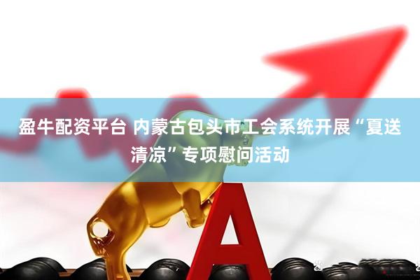 盈牛配资平台 内蒙古包头市工会系统开展“夏送清凉”专项慰问活动