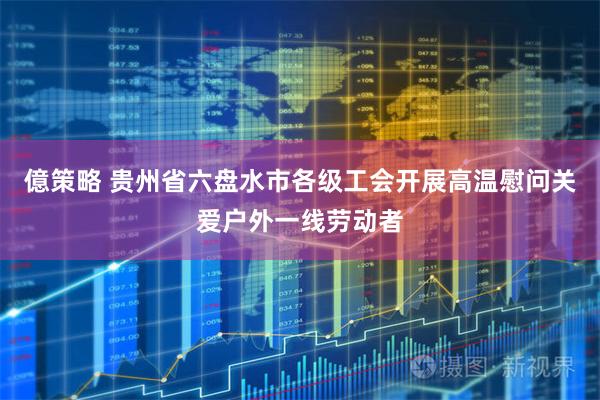 億策略 贵州省六盘水市各级工会开展高温慰问关爱户外一线劳动者