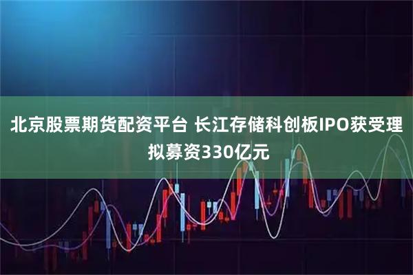 北京股票期货配资平台 长江存储科创板IPO获受理 拟募资330亿元