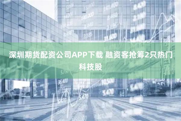 深圳期货配资公司APP下载 融资客抢筹2只热门科技股
