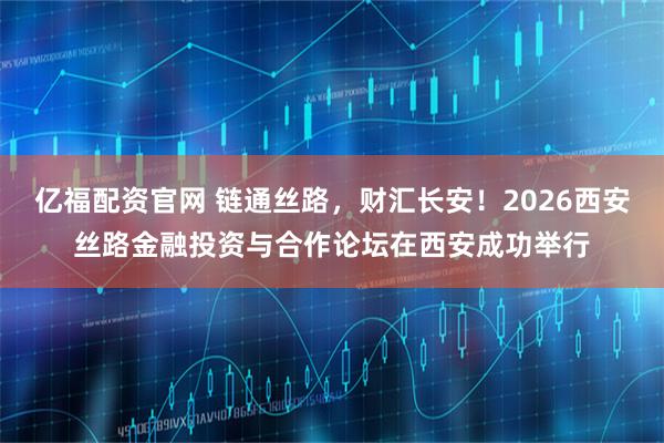亿福配资官网 链通丝路，财汇长安！2026西安丝路金融投资与合作论坛在西安成功举行