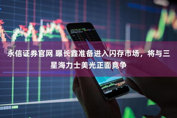 永信证券官网 曝长鑫准备进入闪存市场，将与三星海力士美光正面竞争