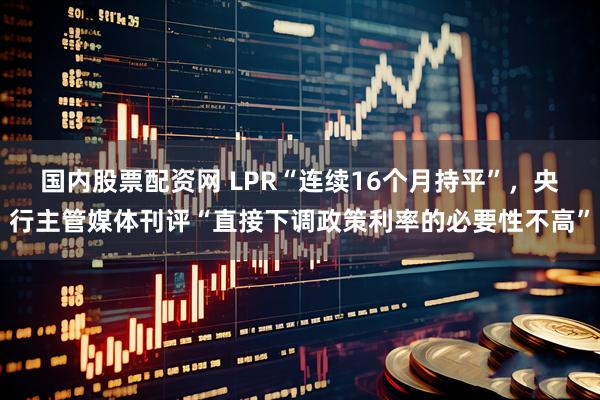国内股票配资网 LPR“连续16个月持平”，央行主管媒体刊评“直接下调政策利率的必要性不高”